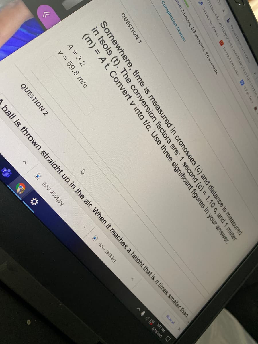 Show all
8/10/2021
lus
b Physics Question | bartleby
es.cscc.edu/webapps/assessment/take/launch.jsp?course
S Sadda Haq Videos
O Luxury Brand busin..
B Google Docs
me: 2 hours, 23 minutes, 16 seconds.
Completion Status:
QUESTION 1
Somewhere, time is measured in cronosees (c) and distance is measured
in tsols (t). The conversion factors are: 1 second (s) =1.10 c, and 1 meter
(m) = A t. Convert v into t/c. Use three significant figures in your answer.
A = 3.2
v = 59.8 m/s
QUESTION 2
5:17 PM
IMG-2363.jpg
ball is thrown straight up in the air. When it reaches a heiaht that is n times smaller than
IMG-2364.jpg
