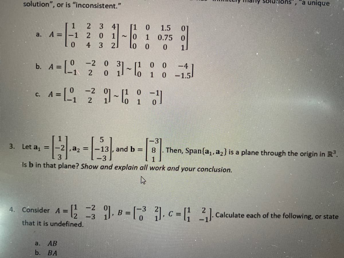 solution", or is "inconsistent."
Soluions", a unique.
3
4
1.5
0.
a.
A =
-1
2
10
21
1
0.75
0.
4
b. A D
-2
0.
0 0
-4
1
-1.5.
A =
-2
0.
с.
1
3. Let a, =
,a, =
13, and b =
Then, Span{a, a2} is a plane through the origin in R°.
8.
-3
Is b in that plane? Show and explain all work and your conclusion.
[1
4. Consider A =
-2
-3
that it is undefined.
B =
Calculate each of the following, or state
a.
АВ
b. ВА
