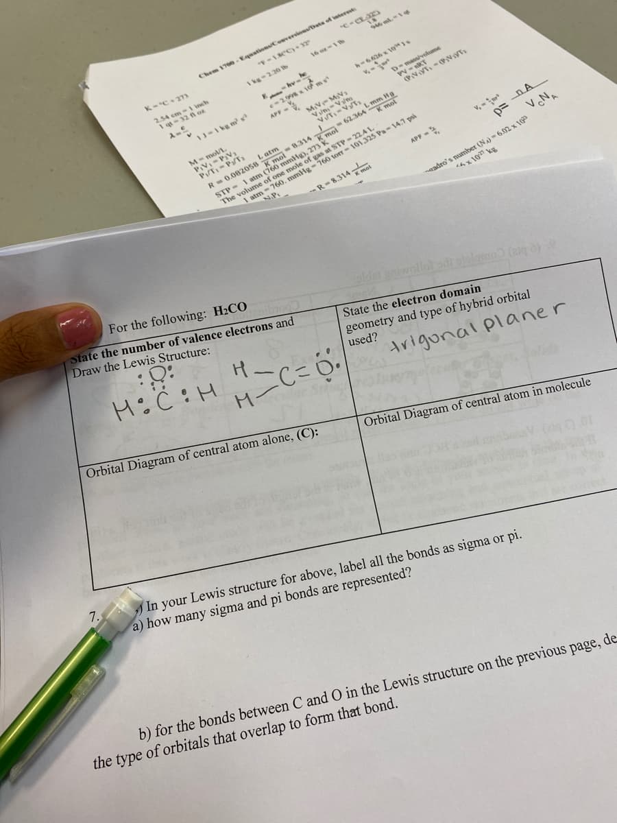 Chem 1700 - Equations/Coeversions/Drats of interest
K-C+ 27s
A cm-1 inch
I qt
A kg-2.20 lb
- hv-
he
h-6.626 x 10ss
e-2.x 10 ms
APP -
D mass/volume
W-nRT
1J-1 kg m a
MV- MV1
M-r
A-mol/L
m Hg
R-0.082058 8.314 mol 62.364
STP- 1 atm (760 mmHg), 273
L atm
1 atm - 760. mmHg-760 torr- 101,325 Pa-14.7 psi
NP.
v, -
The volume of one mole of gas at STP-22AL
APF -
R-8.314-
adro's number (NA)-6.02 x 10
hx 10 kg
For the following: H2CO
State the number of valence electrons and
Draw the Lewis Structure:
oldet niwollol odi otslomo (g)
State the electron domain
geometry and type of hybrid orbital
used?
trigonal planer
M-
Orbital Diagram of central atom alone, (C):
Orbital Diagram of central atom in molecule
7.
In your Lewis structure for above, label all the bonds as sigma or pi.
a) how many sigma and pi bonds are represented?
b) for the bonds between C and O in the Lewis structure on the previous page, de
the type of orbitals that overlap to form that bond.
