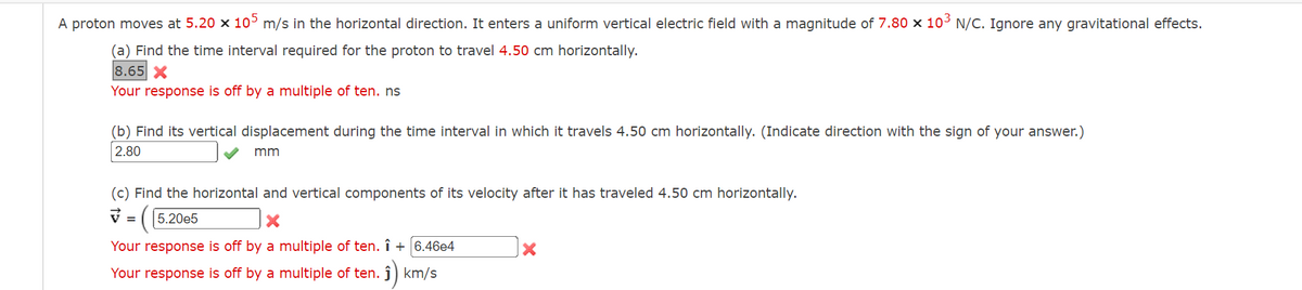 A proton moves at 5.20 x 10° m/s in the horizontal direction. It enters a uniform vertical electric field with a magnitude of 7.80 x 10³ N/C. Ignore any gravitational effects.
(a) Find the time interval required for the proton to travel 4.50 cm horizontally.
8.65 X
Your response is off by a multiple of ten. ns
(b) Find its vertical displacement during the time interval in which it travels 4.50 cm horizontally. (Indicate direction with the sign of your answer.)
2.80
mm
(c) Find the horizontal and vertical components of its velocity after it has traveled 4.50 cm horizontally.
V = (5.20e5
Your response is off by a multiple of ten. î + 6.46e4
Your response is off by a multiple of ten.
i) km/s
