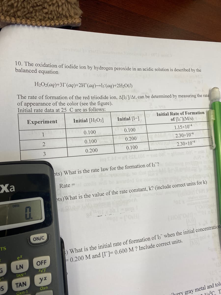 10. The oxidation of iodide ion by hydrogen peroxide in an acidic solution is described by the
balanced equation
H2O2(aq)+31(aq)+2H*(aq)¬I;'(aq)+2H2O(1)
The rate of formation of the red triiodide ion, A[I3/At, can be determined by measuring the rate
of appearance of the color (see the figure).
Initial rate data at 25 C are as follows:
Experiment
Initial [H2O2]
Initial [I-]
Initial Rate of Formation
of [I3](M/s)
1
0.100
0.100
1.15×104
0.100
0.200
2.30×10¬4
0.200
0.100
2.30×10-4
pts) What is the rate law for the formation of I;?
Ха
Rate =
ots)What is the value of the rate constant, k? (include correct units for k)
DEG
tarlo anm
ollo anm
[AH
ON/C
) What is the initial rate of formation of I3 when the initial concentration
= 0.200 M and [I]= 0.600 M ? Include correct units.
TS
ex
TAH
LN
OFF
TAN-I
TAN
yx
στη
VAS
Oxn-1
ilvery gray metal and tolo
