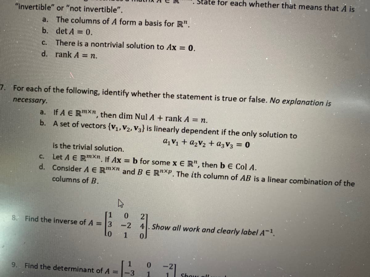 State for each whether that means that A is
"invertible" or
"not invertible".
a. The columns of A form a basis for R".
b. det A = 0.
%3D
C.
There is a nontrivial solution to Ax = 0.
d. rank A = n.
7. For each of the following, identify whether the statement is true or false. No explanation is
necessary.
a. If A E Rmxn, then dim Nul A + rank A = n.
b. A set of vectors {v1,V2, V3} is linearly dependent if the only solution to
a, V1 + azV2 + azV3 = 0
is the trivial solution.
Let A E RmX", If Ax b for some x E R", then b E Col A.
d. Consider AE RmXn and BE R"XP. The ith column of AB is a linear combination of the
C.
columns of B.
[1
8. Find the inverse of A =3
21
-2
4. Show all work and clearly label A-.
01
1
1
0.
-2
9. Find the determinant of A =-3
Show all
41
