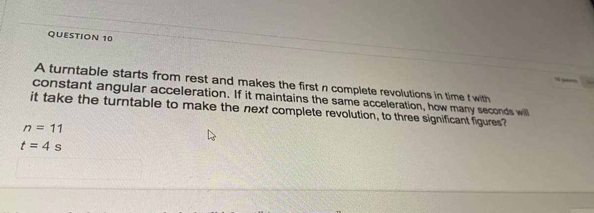 QUESTION 10
A turntable starts from rest and makes the first n complete revolutions in time t with
constant angular acceleration. If it maintains the same acceleration, how many seconds will
it take the turntable to make the next complete revolution, to three significant figures?
n = 11
t = 4 s
