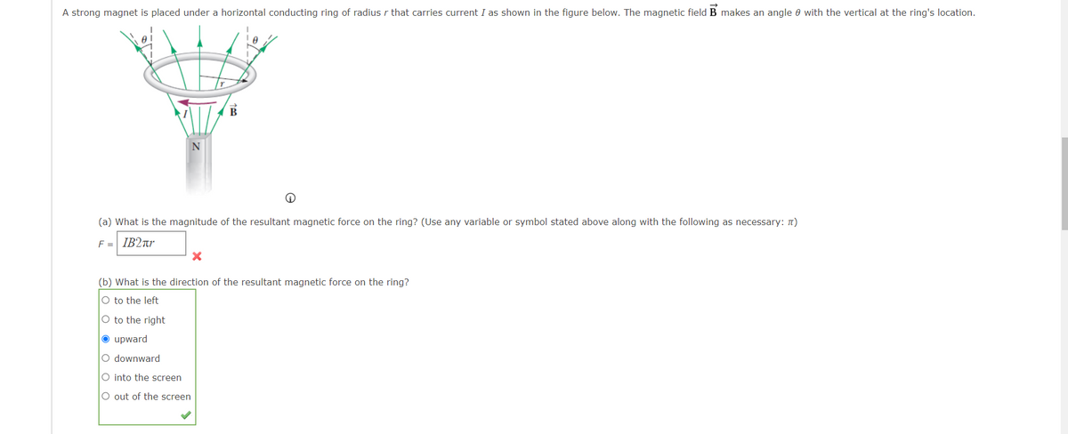 A strong magnet is placed under a horizontal conducting ring of radius r that carries current I as shown in the figure below. The magnetic field B makes an angle 8 with the vertical at the ring's location.
B
(a) What is the magnitude of the resultant magnetic force on the ring? (Use any variable or symbol stated above along with the following as necessary: n)
F = IB2rr
(b) What is the direction of the resultant magnetic force on the ring?
O to the left
O to the right
O upward
O downward
O into the screen
O out of the screen
