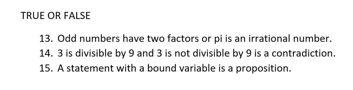 TRUE OR FALSE
13. Odd numbers have two factors or pi is an irrational number.
14. 3 is divisible by 9 and 3 is not divisible by 9 is a contradiction.
15. A statement with a bound variable is a proposition.
