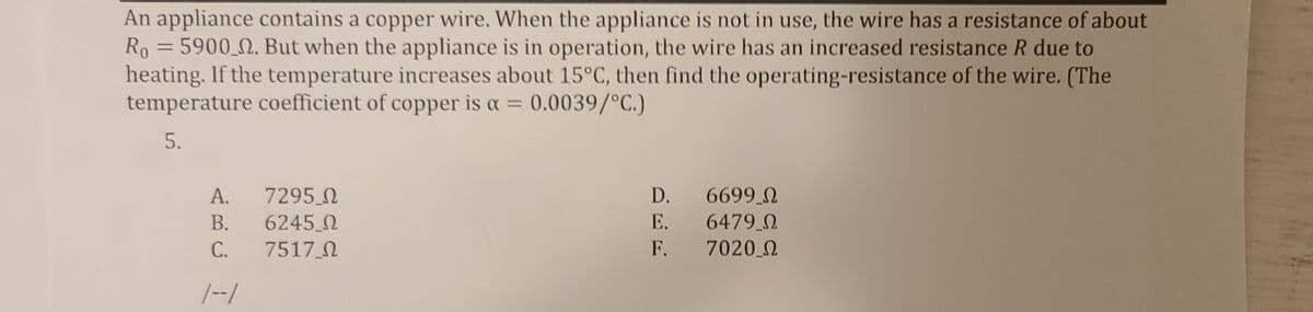 An appliance contains a copper wire. When the appliance is not in use, the wire has a resistance of about
Ro = 5900_N. But when the appliance is in operation, the wire has an increased resistance R due to
heating. If the temperature increases about 15°C, then find the operating-resistance of the wire. (The
temperature coefficient of copper is a = 0.0039/°C.)
%3D
5.
6699 0
6479 0
7020 0
А.
7295 N
D.
В.
6245 0
E.
С.
7517 0
F.
|--/
