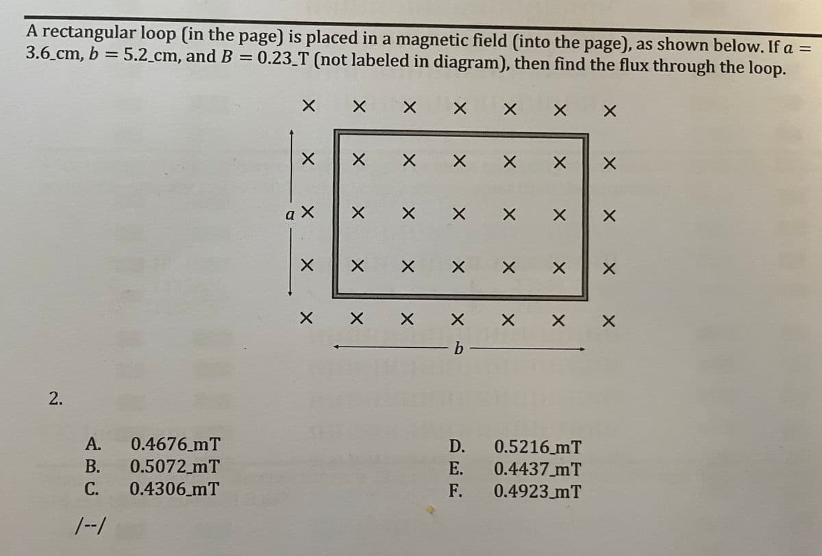 A rectangular loop (in the page) is placed in a magnetic field (into the page), as shown below. If a =
3.6 cm, b = 5.2_cm, and B = 0.23_T (not labeled in diagram), then find the flux through the loop.
X X
X X X
X X
X X
X X
X X X X X X
メ
2.
A.
0.4676 mT
D.
0.5216 mT
В.
0.5072_mT
Е.
0.4437 mT
С.
0.4306_mT
F.
0.4923_mT
/--/
X X X
X X
