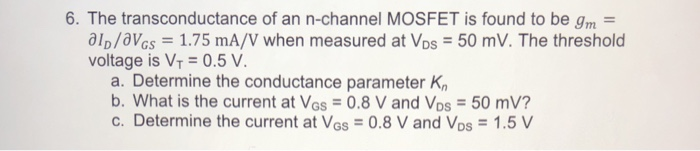 6. The transconductance of an n-channel MOSFET is found to be gm
alD/VGs = 1.75 mA/V when measured at Vos = 50 mV. The threshold
voltage is VT=0.5 V.
a. Determine the conductance parameter Kn
b. What is the current at Vos = 0.8 V and Vos = 50 mV?
c. Determine the current at VGs = 0.8 V and Vos = 1.5 V