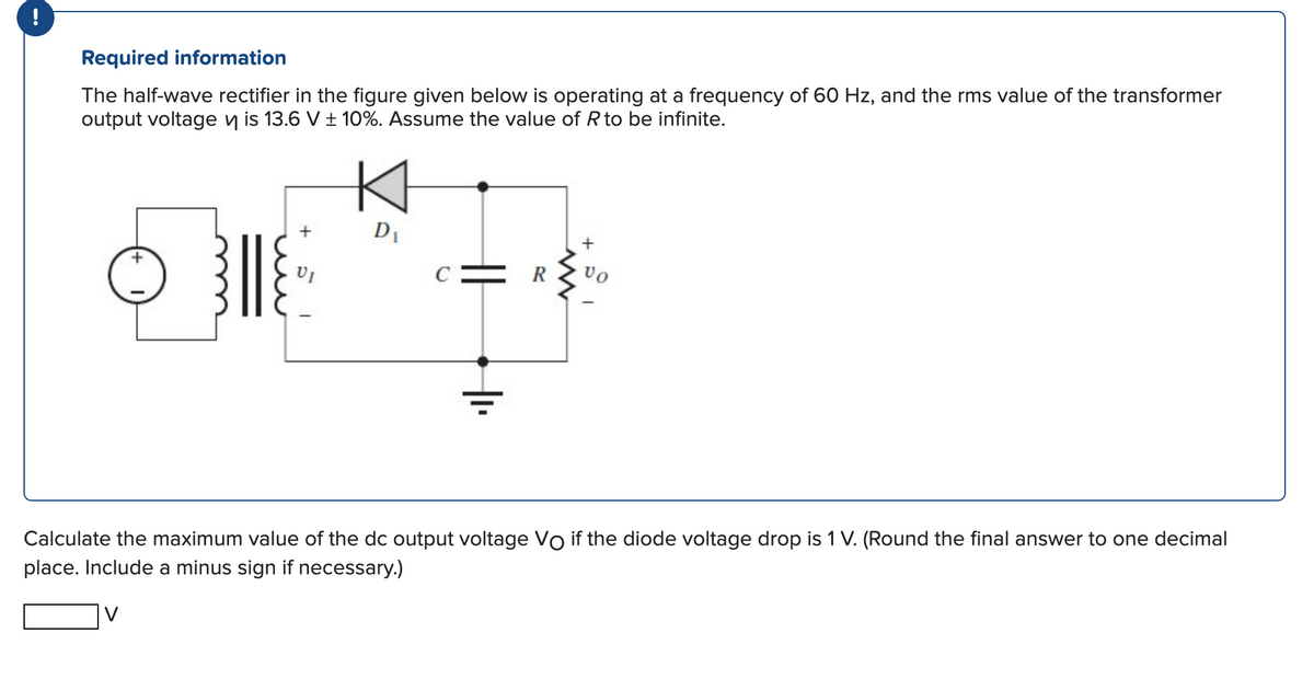 Required information
The half-wave rectifier in the figure given below is operating at a frequency of 60 Hz, and the rms value of the transformer
output voltage is 13.6 V ± 10%. Assume the value of R to be infinite.
+
+
VI
D₁
||
www
+
VO
Calculate the maximum value of the dc output voltage Vo if the diode voltage drop is 1 V. (Round the final answer to one decimal
place. Include a minus sign if necessary.)