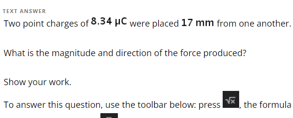 TEXT ANSWER
Two point charges of 8.34 μC were placed 17 mm from one another.
What is the magnitude and direction of the force produced?
Show your work.
To answer this question, use the toolbar below: press
√x
the formula