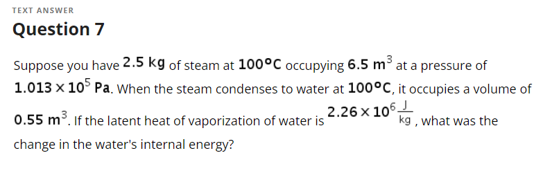 TEXT ANSWER
Question 7
Suppose you have 2.5 kg of steam at 100°C occupying 6.5 m³
1.013 x 105 Pa. When the steam condenses to water at 100°C, it occupies a volume of
2.26 x 106-
0.55 m³. If the latent heat of vaporization of water is
change in the water's internal energy?
kg, what was the