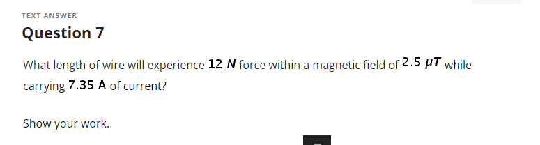 TEXT ANSWER
Question 7
What length of wire will experience 12 N force within a magnetic field of 2.5 μT while
carrying 7.35 A of current?
Show your work.