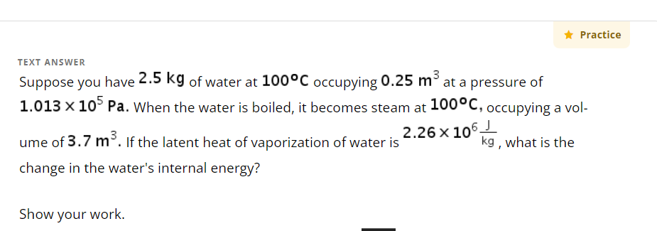 TEXT ANSWER
Suppose you have 2.5 kg of water at 100°C occupying 0.25 m³ at a pressure of
1.013 x 105 Pa. When the water is boiled, it becomes steam at 100°C, occupying a vol-
2.26 x 106.
ume of 3.7 m³. If the latent heat of vaporization of water is
change in the water's internal energy?
★ Practice
Show your work.
kg, what is the