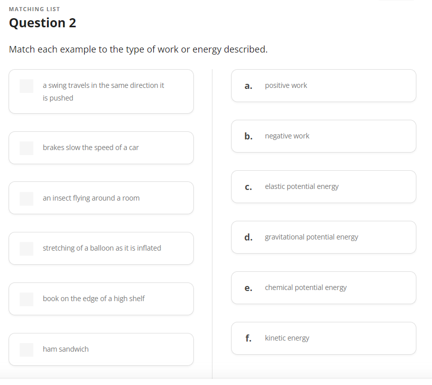 MATCHING LIST
Question 2
Match each example to the type of work or energy described.
a swing travels in the same direction it
is pushed
brakes slow the speed of a car
an insect flying around a room
stretching of a balloon as it is inflated
book on the edge of a high shelf
ham sandwich
a.
b.
positive work
C. elastic potential energy
e.
negative work
d. gravitational potential energy
f.
chemical potential energy
kinetic energy