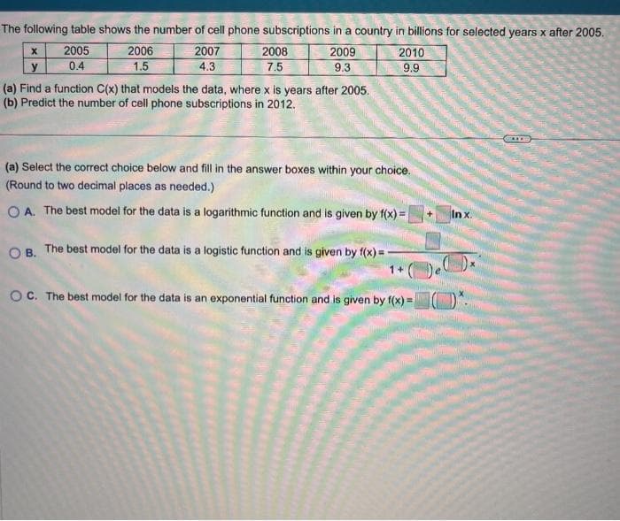 The following table shows the number of cell phone subscriptions in a country in billions for selected years x after 2005.
2006
1.5
X
y
2005
0.4
2007
4.3
2008
7.5
2009
9.3
(a) Find a function C(x) that models the data, where x is years after 2005.
(b) Predict the number of cell phone subscriptions in 2012.
2010
9.9
(a) Select the correct choice below and fill in the answer boxes within your choice.
(Round to two decimal places as needed.)
OA. The best model for the data is a logarithmic function and is given by f(x)=
OB. The best model for the data is a logistic function and is given by f(x) = -
OC. The best model for the data is an exponential function and is given by f(x) =
In x.
Dex
ZITE