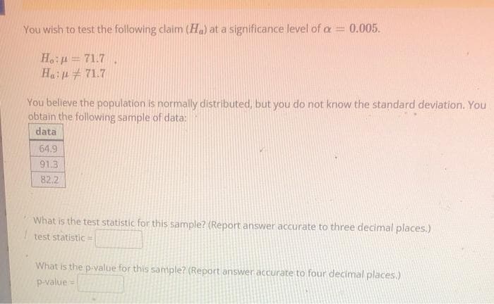 You wish to test the following claim (Ha) at a significance level of a = 0.005.
Ho:p=71.7.
Ha: 71.7
You believe the population is normally distributed, but you do not know the standard deviation. You
obtain the following sample of data:
data
64.9
91.3
82.2
What is the test statistic for this sample? (Report answer accurate to three decimal places.)
test statistic =
What is the p-value for this sample? (Report answer accurate to four decimal places.)
p-value