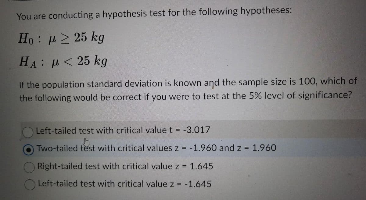 You are conducting a hypothesis test for the following hypotheses:
Ho: μ ≥ 25 kg
HA: μ< 25 kg
If the population standard deviation is known and the sample size is 100, which of
the following would be correct if you were to test at the 5% level of significance?
Left-tailed test with critical value t = -3.017
Two-tailed test with critical values z = -1.960 and z = 1.960
Right-tailed test with critical value z = 1.645
Left-tailed test with critical value z = -1.645