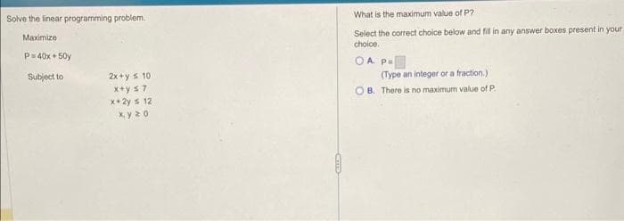 Solve the linear programming problem..
Maximize
P=40x+50y
Subject to
2x+y = 10
x+y ≤7
x+2y s 12
xyzo
What is the maximum value of P?
Select the correct choice below and fill in any answer boxes present in your
choice.
OA P=
(Type an integer or a fraction.)
OB. There is no maximum value of P