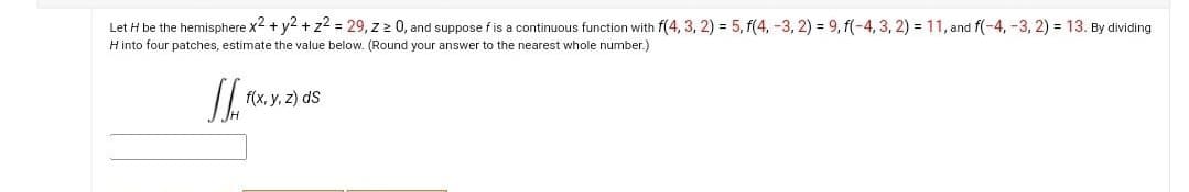 Let H be the hemisphere x2 + y2 + z² = 29, z ≥ 0, and suppose f is a continuous function with f(4, 3, 2) = 5, f(4, -3, 2) = 9, f(-4, 3, 2) = 11, and f(-4,-3, 2) = 13. By dividing
H into four patches, estimate the value below. (Round your answer to the nearest whole number.)
JL.
f(x, y, z) ds