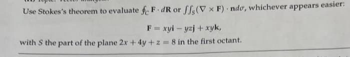 Use Stokes's theorem to evaluate fF.dR or ff(V x F) ndo, whichever appears easier:
F = xyiyzj + xyk,
with S the part of the plane 2x + 4y + z = 8 in the first octant.