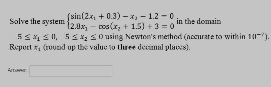 (sin(2x₁ + 0.3) − x₂ − 1.2 = 0
-
Solve the system
(2.8x₁ − cos(x₂ + 1.5) + 3 = 0
-
-5 ≤ x₁ ≤ 0, -5 ≤ x₂ ≤ 0 using Newton's method (accurate to within 10-7).
Report x₁ (round up the value to three decimal places).
Answer:
in the domain