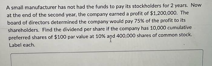 A small manufacturer has not had the funds to pay its stockholders for 2 years. Now
at the end of the second year, the company earned a profit of $1,200,000. The
board of directors determined the company would pay 75% of the profit to its
shareholders. Find the dividend per share if the company has 10,000 cumulative
preferred shares of $100 par value at 10% and 400,000 shares of common stock.
Label each.