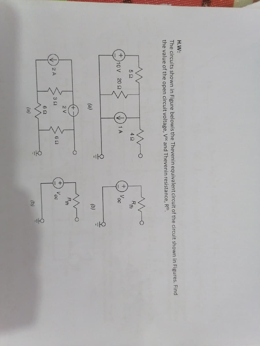 H.W:
The circuits shown in Figure belowis the Thevenin equivalent circuit of the circuit shown in Figures. Find
the value of the open circuit voltage, Voc and Thevenin resistance, Rth.
Rth
4 2
1 A
V oc
10 V 20 2
(b)
(a)
+,
Rth
2 V
V.
oc
2 A
3 2
(b)
(a)
