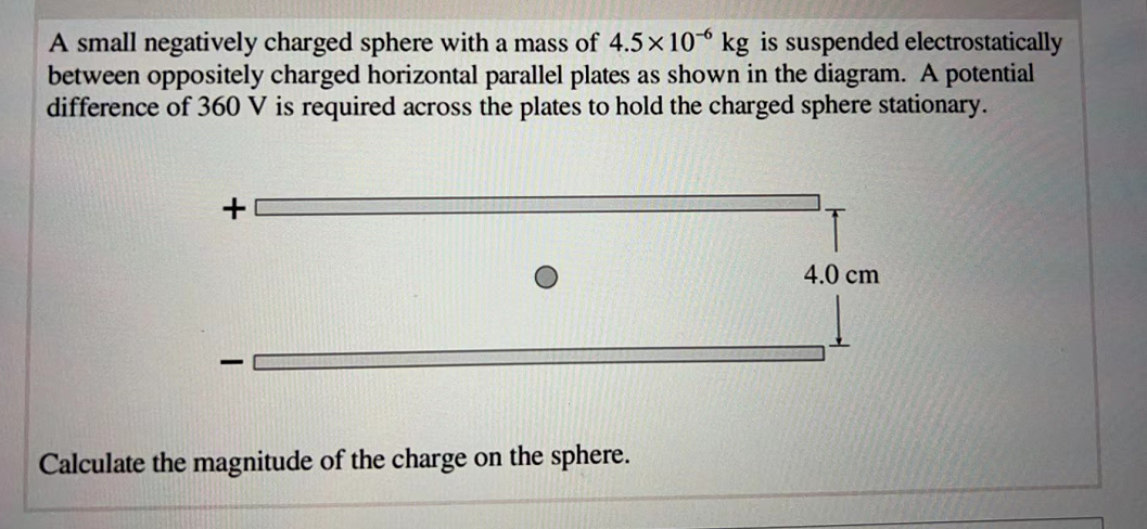 A small negatively charged sphere with a mass of 4.5 x 10 kg is suspended electrostatically
between oppositely charged horizontal parallel plates as shown in the diagram. A potential
difference of 360 V is required across the plates to hold the charged sphere stationary.
+
T
4.0 cm
Calculate the magnitude of the charge on the sphere.