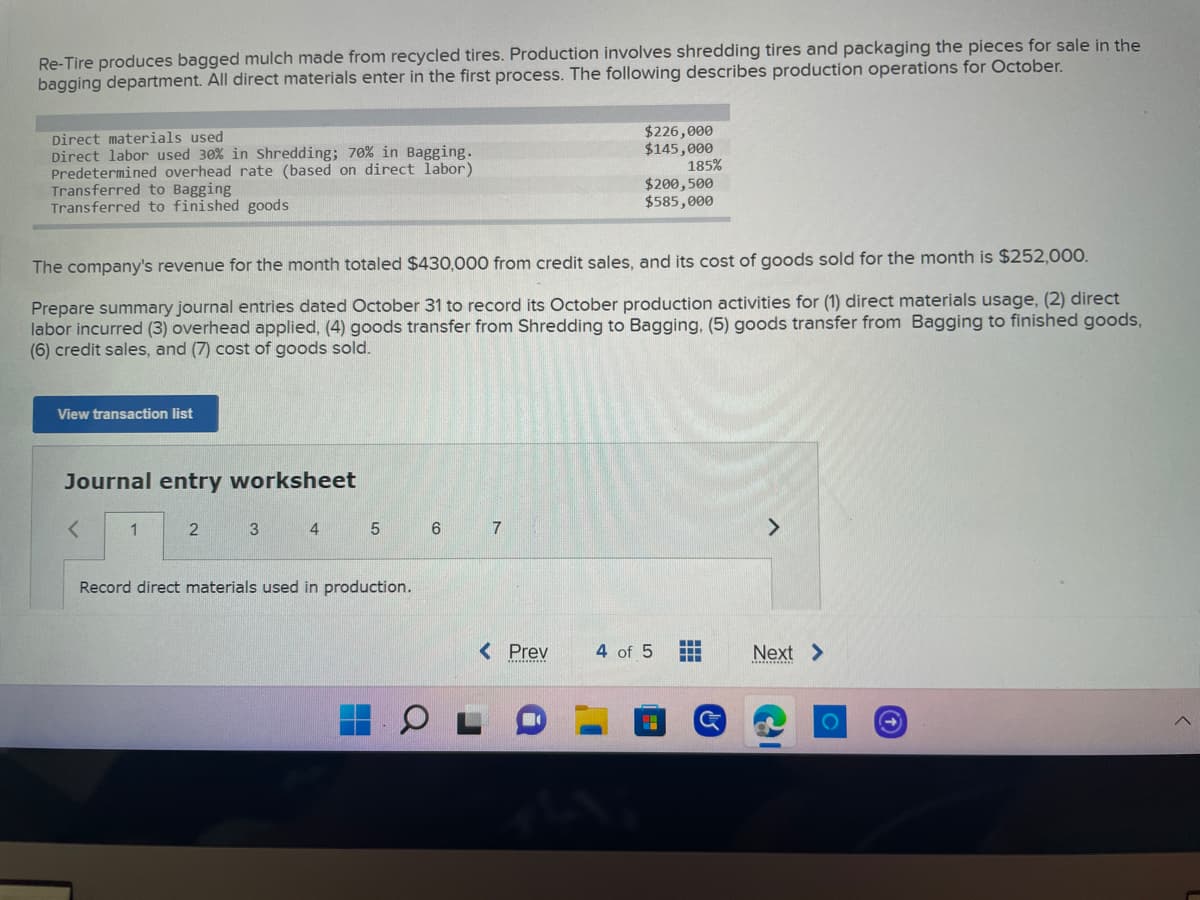 **Re-Tire Production Process and Financial Summary for October**

Re-Tire produces bagged mulch made from recycled tires. The production involves shredding tires and packaging the pieces for sale in the bagging department. All direct materials enter in the first process. The following describes production operations for October:

- **Direct Materials Used:** $226,000
- **Direct Labor Used:** 30% in Shredding; 70% in Bagging, total of $145,000
- **Predetermined Overhead Rate (based on direct labor):** 185%
- **Transferred to Bagging:** $200,500
- **Transferred to Finished Goods:** $585,000

The company's revenue for the month totaled $430,000 from credit sales, and its cost of goods sold for the month is $252,000.

**Task: Prepare Summary Journal Entries for October 31**

Prepare summary journal entries dated October 31 to record its October production activities for:

1. Direct materials usage
2. Direct labor incurred
3. Overhead applied
4. Goods transfer from Shredding to Bagging
5. Goods transfer from Bagging to finished goods
6. Credit sales
7. Cost of goods sold

*View Transaction List*

**Journal Entry Worksheet**

Below is the journal entry worksheet divided into steps, where users can input the required financial data:

- **Step 1:** Record direct materials used in production.

*Navigation:*
- **Prev:** 4 of 5
- **Next:** Arrow for next step

The worksheet allows users to view each step and input journal entries accordingly, ensuring all aspects of the production process and financial transactions are correctly accounted for.