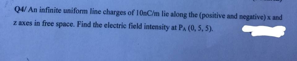 Q4/ An infinite uniform line charges of 10nC/m lie along the (positive and negative) x and
z axes in free space. Find the electric field intensity at PA (0, 5, 5).
