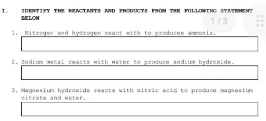 I.
IDENTIFY THE REACTANTS AND PRODUCTS FROM THE FOLLOWING STATEMENT
BELOW
1/3
1. Nitrogen and hydrogen react with to produces ammonia.
2. Sodium metal reacts with water to produce sodium hydroxide.
3. Magnesium hydroxide reacts with nitric acid to produce magnesium
nitrate and water.
