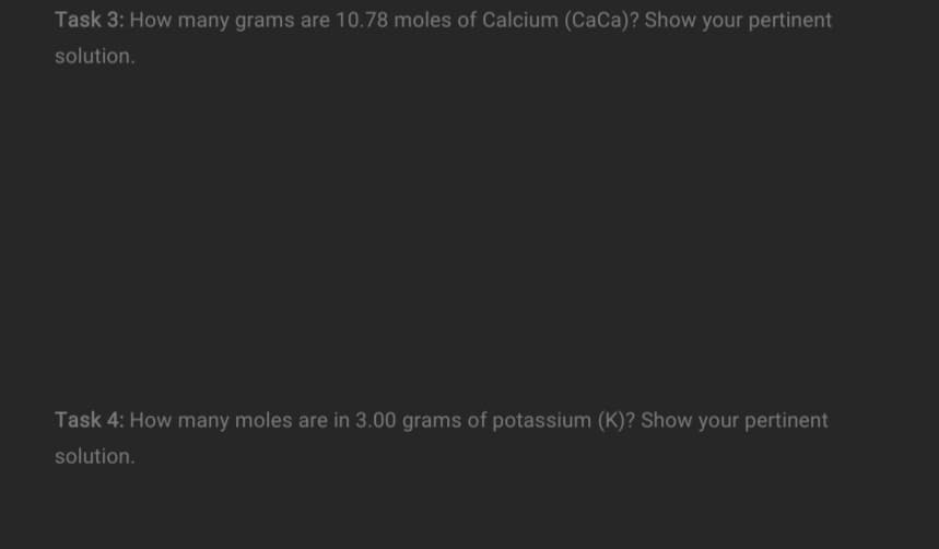 Task 3: How many grams are 10.78 moles of Calcium (CaCa)? Show your pertinent
solution.
Task 4: How many moles are in 3.00 grams of potassium (K)? Show your pertinent
solution.
