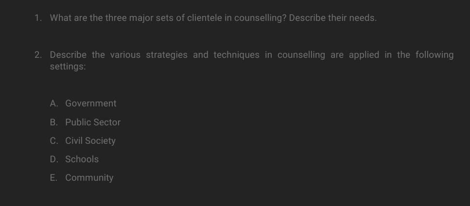 1. What are the three major sets of clientele in counselling? Describe their needs.
2. Describe the various strategies and techniques in counselling are applied in the following
settings:
A. Government
B. Public Sector
C. Civil Society
D. Schools
E. Community
