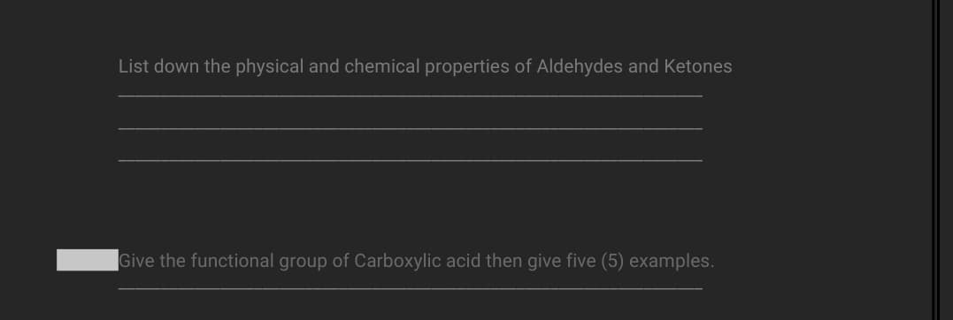 List down the physical and chemical properties of Aldehydes and Ketones
Give the functional group of Carboxylic acid then give five (5) examples.
