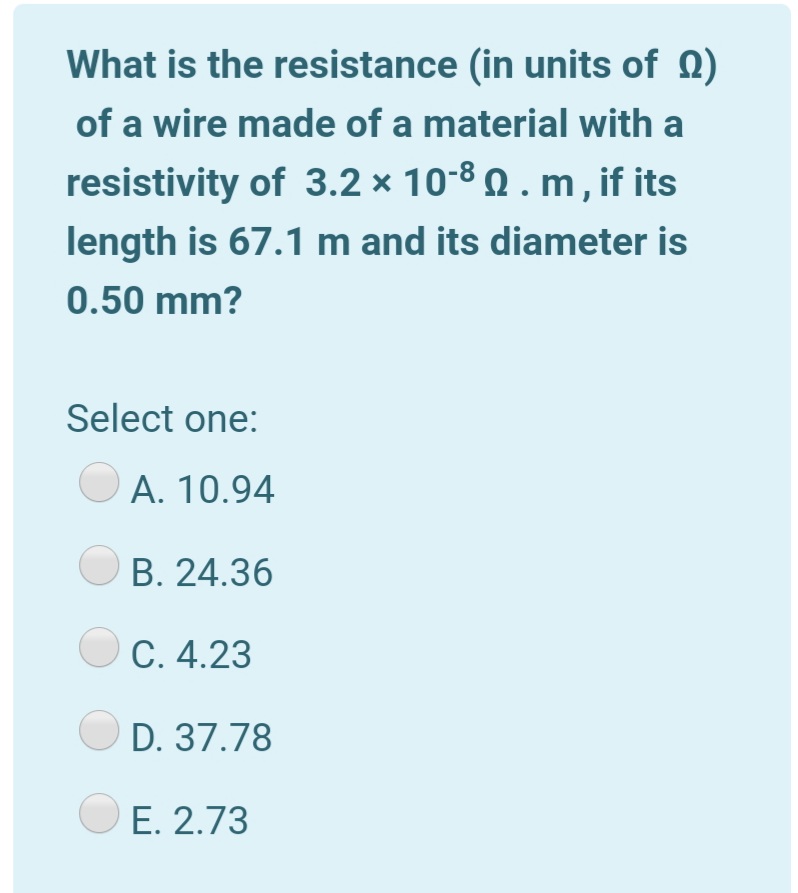 What is the resistance (in units of 0)
of a wire made of a material with a
resistivity of 3.2 × 10-8 Q . m, if its
length is 67.1 m and its diameter is
0.50 mm?
Select one:
A. 10.94
B. 24.36
C. 4.23
D. 37.78
O E. 2.73
