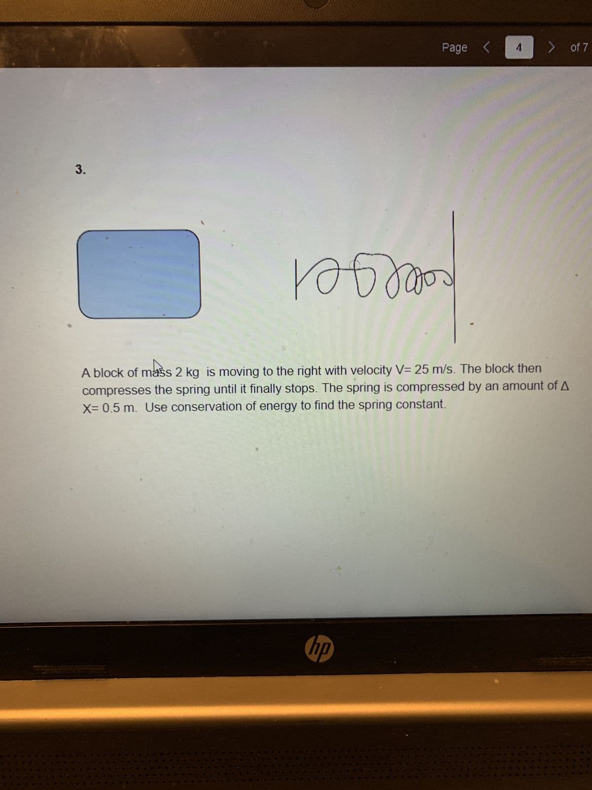 Page <
> of 7
3.
calelgel
A block of mass 2 kg is moving to the right with velocity V= 25 m/s. The block then
compresses the spring until it finally stops. The spring is compressed by an amount of A
X-0.5 m. Use conservation of energy to find the spring constant.
dy
