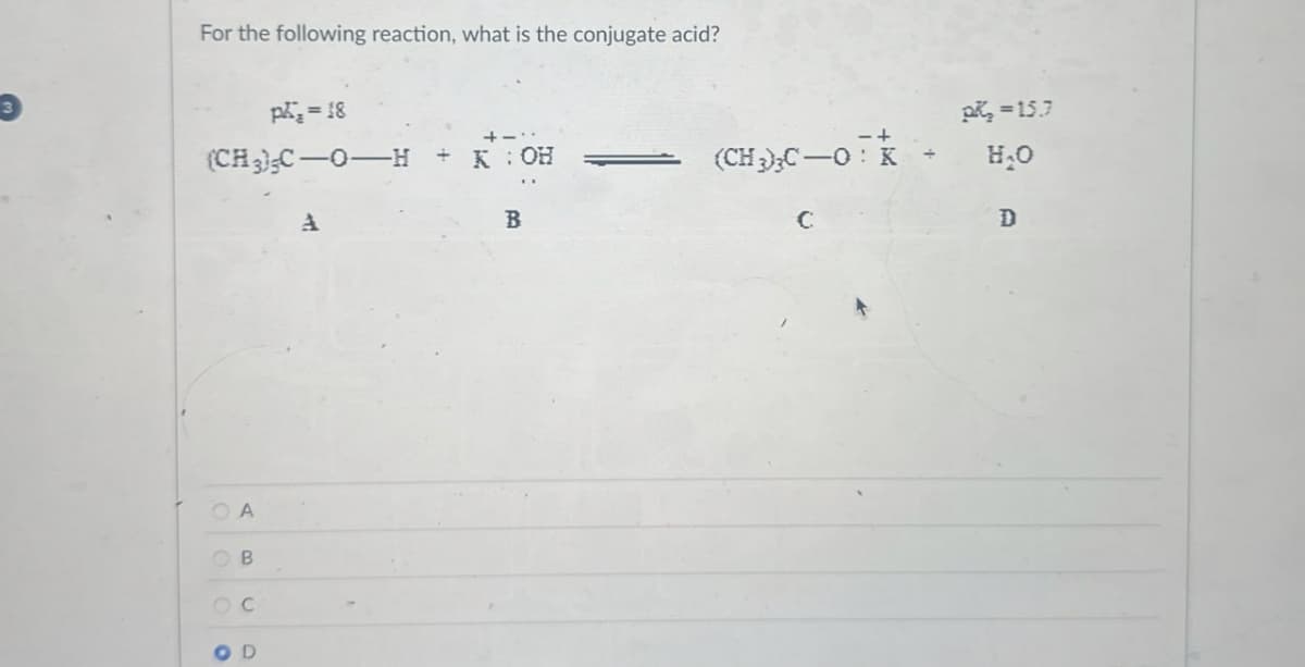 3
For the following reaction, what is the conjugate acid?
p₁ = 18
(CH3)C-O-H KOH
OA
OB
ос
O D
pk₂-15.7
(CH3)3C-0- H₂O
4
B
C
D