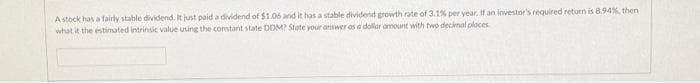 A stock has a fairly stable dividend. It just paid a dividend of $1.06 and it has a stable dividend growth rate of 3.1% per year. If an investor's required return is 8.94%, then
what it the estimated intrinsic value using the constant state DOM? State your answer as a dollar amount with two decimal places