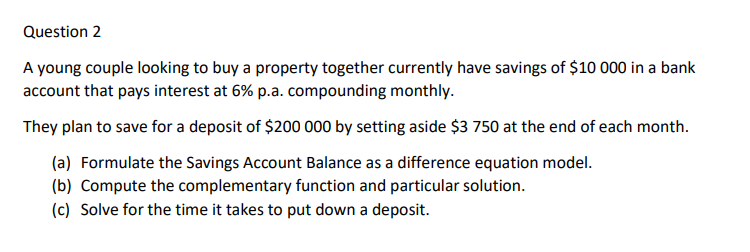 Question 2
A young couple looking to buy a property together currently have savings of $10 000 in a bank
account that pays interest at 6% p.a. compounding monthly.
They plan to save for a deposit of $200 000 by setting aside $3 750 at the end of each month.
(a) Formulate the Savings Account Balance as a difference equation model.
(b) Compute the complementary function and particular solution.
(c) Solve for the time it takes to put down a deposit.