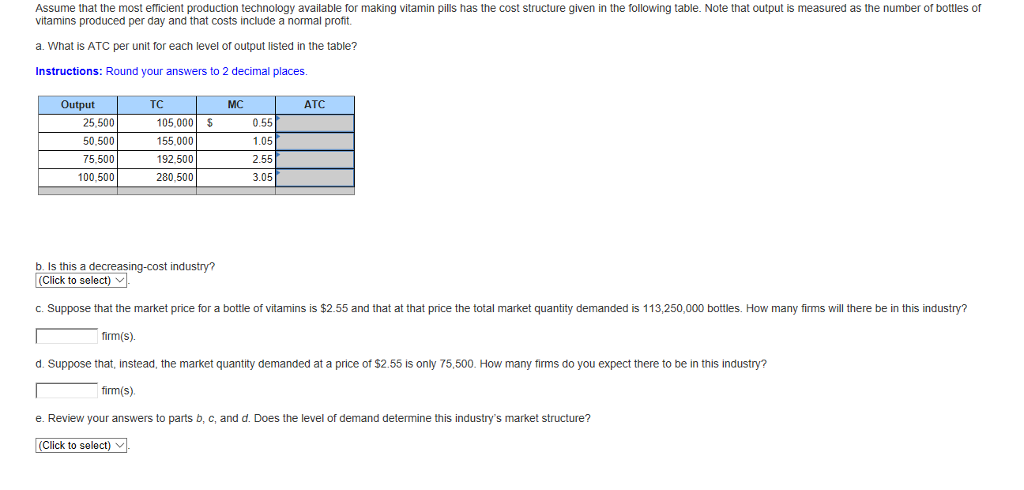 Assume that the most efficient production technology available for making vitamin pills has the cost structure given in the following table. Note that output is measured as the number of bottles of
vitamins produced per day and that costs include a normal profit.
a. What is ATC per unit for each level of output listed in the table?
Instructions: Round your answers to 2 decimal places.
Output
25,500
50,500
75,500
100,500
TC
105,000 $
155,000
192,500
280,500
MC
0.55
1.05
2.55
3.05
ATC
b. Is this a decreasing-cost industry?
(Click to select).
c. Suppose that the market price for a bottle of vitamins is $2.55 and that at that price the total market quantity demanded is 113,250,000 bottles. How many firms will there be in this industry?
firm(s).
d. Suppose that, instead, the market quantity demanded at a price of $2.55 is only 75,500. How many firms do you expect there to be in this industry?
firm(s).
e. Review your answers to parts b, c, and d. Does the level of demand determine this industry's market structure?
(Click to select)