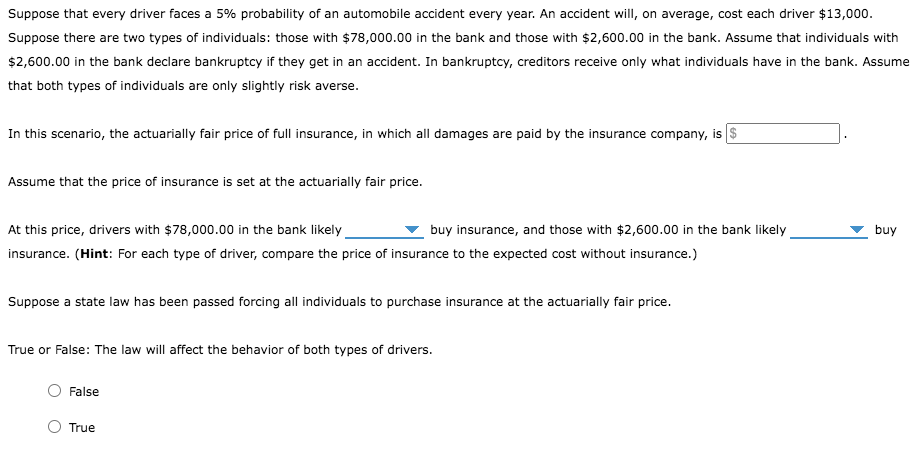 Suppose that every driver faces a 5% probability of an automobile accident every year. An accident will, on average, cost each driver $13,000.
Suppose there are two types of individuals: those with $78,000.00 in the bank and those with $2,600.00 in the bank. Assume that individuals with
$2,600.00 in the bank declare bankruptcy if they get in an accident. In bankruptcy, creditors receive only what individuals have in the bank. Assume
that both types of individuals are only slightly risk averse.
In this scenario, the actuarially fair price of full insurance, in which all damages are paid by the insurance company, is $
Assume that the price of insurance is set at the actuarially fair price.
At this price, drivers with $78,000.00 in the bank likely
buy insurance, and those with $2,600.00 in the bank likely
insurance. (Hint: For each type of driver, compare the price of insurance to the expected cost without insurance.)
Suppose a state law has been passed forcing all individuals to purchase insurance at the actuarially fair price.
True or False: The law will affect the behavior of both types of drivers.
False
True
buy