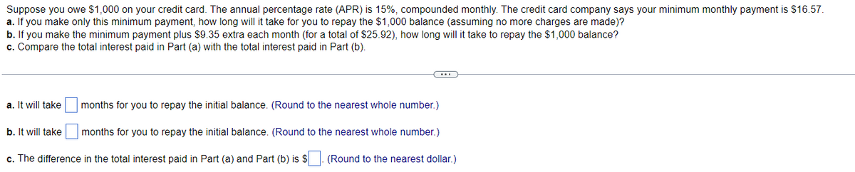 Suppose you owe $1,000 on your credit card. The annual percentage rate (APR) is 15%, compounded monthly. The credit card company says your minimum monthly payment is $16.57.
a. If you make only this minimum payment, how long will it take for you to repay the $1,000 balance (assuming no more charges are made)?
b. If you make the minimum payment plus $9.35 extra each month (for a total of $25.92), how long will it take to repay the $1,000 balance?
c. Compare the total interest paid in Part (a) with the total interest paid in Part (b).
a. It will take
b. It will take
c. The difference in the total interest paid in Part (a) and Part (b) is $
months for you to repay the initial balance. (Round to the nearest whole number.)
months for you to repay the initial balance. (Round to the nearest whole number.)
(Round to the nearest dollar.)