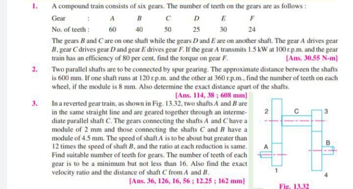 1.
A compound train consists of six gears. The number of teeth on the gears are as follows :
D E F
50
Gear
B C
A
No. of teeth:
60
40
25
24
30
The gears B and C are on one shaft while the gears D and E are on another shaft. The gear A drives gear
B. gear C drives gear Dand gear E drives gear F. If the gear A transmits 1.5 kW at 100r.p.m. and the gear
train has an efficiency of 80 per cent, find the torque on gear F.
[Ans. 30.55 N-m)
2.
Two parallel shafts are to be connected by spur gearing. The approximate distance between the shafts
is 600 mm. If one shaft runs at 120 r.p.m. and the other at 360 r.p.m., find the number of teeth on each
wheel, if the module is 8 mm. Also determine the exact distance apart of the shafts.
(Ans. 114, 38 ; 608 mm]
In a reverted gear train, as shown in Fig. 13.32, two shafts A and B are
2
in the same straight line and are geared together through an interme-
3.
diate parallel shaft C. The gears connecting the shafts A and C have a
module of 2 mm and those connecting the shafts C and B have a
module of 4.5 mm. The speed of shaft A is to be about but greater than
12 times the speed of shaft B, and the ratio at each reduction is same.
Find suitable number of teeth for gears. The number of teeth of each
gear is to be a minimum but not less than 16. Also find the exact
B
A
velocity ratio and the distance of shaft C from A and B.
[Ans. 36, 126, 16, 56; 12.25 ; 162 mm)
Fig. 13.32
