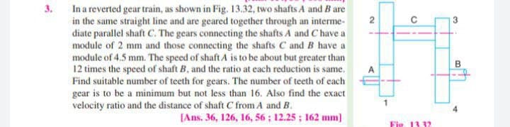 3.
In a reverted gear train, as shown in Fig. 13.32, two shafts A and B are
in the same straight line and are geared together through an interme-
diate parallel shaft C. The gears connecting the shafts A and C have a
module of 2 mm and those connecting the shafts C and B have a
module of 4.5 mm. The speed of shaft A is to be about but greater than
12 times the speed of shaft B, and the ratio at each reduction is same.
Find suitable number of teeth for gears. The number of teeth of cach
gear is to be a minimum but not less than 16. Also find the exact
velocity ratio and the distance of shaft C from A and B.
2
4
[Ans. 36, 126, 16, 56; 12.25; 162 mm]
Fie. 13 32
B.
