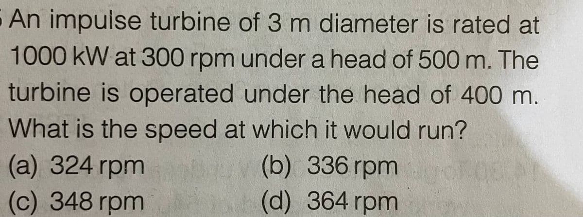 5 An impulse turbine of 3 m diameter is rated at
1000 kW at 300 rpm under a head of 500 m. The
turbine is operated under the head of 400 m.
What is the speed at which it would run?
(b) 336 rpm
(d) 364 rpm
(а) 324 гpm
(c) 348 rpm
