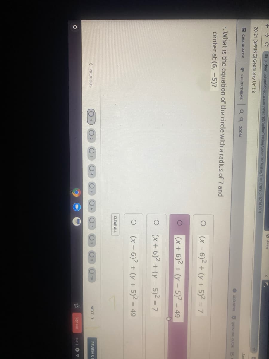 9 Aware
a judson.schoolobjects.com/aware2/onlineTestingApi/onlineTesting?testEntryld-62141601
20-21 [SPRING] Geometry Unit 8
Jan
E CALCULATOR
O COLOR THEME
Q Q zoM
O ADD NOTE O QUESTION GUIDE E
1. What is the equation of the circle with a radius of 7 and
center at (6, -5)?
(x-6)2 + (y +5)2 = 7
|(x+6)2 + (y – 5)2 = 49
O (X + 6)² + (y – 5)2 = 7
(x – 6)2 + (y + 5)² = 49
CLEAR ALL
O 10
NEXT >
REVIEW &S
O2
4
( PREVIOUS
Sign out
INTL
