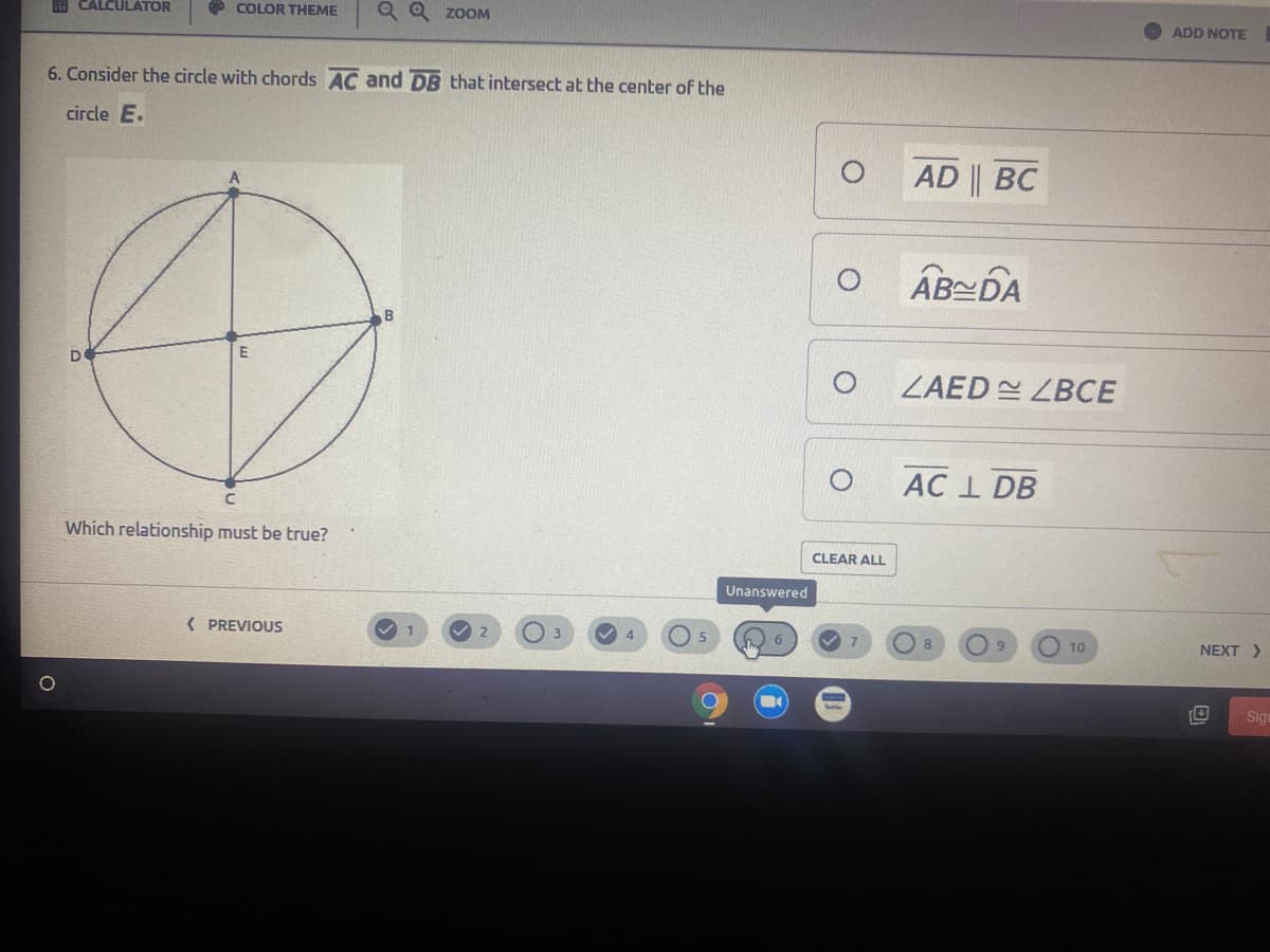 B CALCULATOR
O COLOR THEME
Q Q ZOOM
ADD NOTE
6. Consider the circle with chords AC and DB that intersect at the center of the
circle E.
AD || BC
AB스DA
ZAED ZBCE
AC I DB
Which relationship must be true?
CLEAR ALL
Unanswered
{ PREVIOUS
2
3
10
NEXT >
Sign
