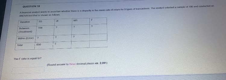 QUESTION 18
A financial analyst warnts to ascortain whother there is a csparity in the mean rate of return for 8 types of transactions. The analyst selectod a sample of 186 and conducted an
ANOVA test that is shown as follows.
Variation
di
MS
Between
194
(Treatment)
Within (Error)
Total
(650
The F ratio is equal to?
(Round answer to three decimal places ex. 2.091)
