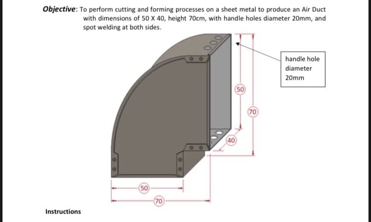 Objective: To perform cutting and forming processes on a sheet metal to produce an Air Duct
with dimensions of 50 X 40, height 70cm, with handle holes diameter 20mm, and
spot welding at both sides.
handle hole
diameter
20mm
50
(70
40
50
(70
Instructions
