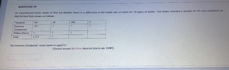 QUESTION 19
An exporienced frader wants to find out whether there is a dillerence in the mean rate al retum for 18 types of tradkes The treder selecteda sample of 175 and conducted an
ANOVA test that shown as follows.
Variation
SS
MS
Between
297
(Treatment)
Within (Feror)
Total
1,113
The between (Treatment) mean square is equal to?
(Round arswer to three decimal places ex. 2.091)
